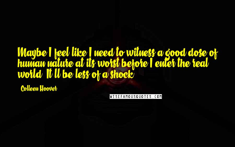 Colleen Hoover Quotes: Maybe I feel like I need to witness a good dose of human nature at its worst before I enter the real world. It'll be less of a shock.