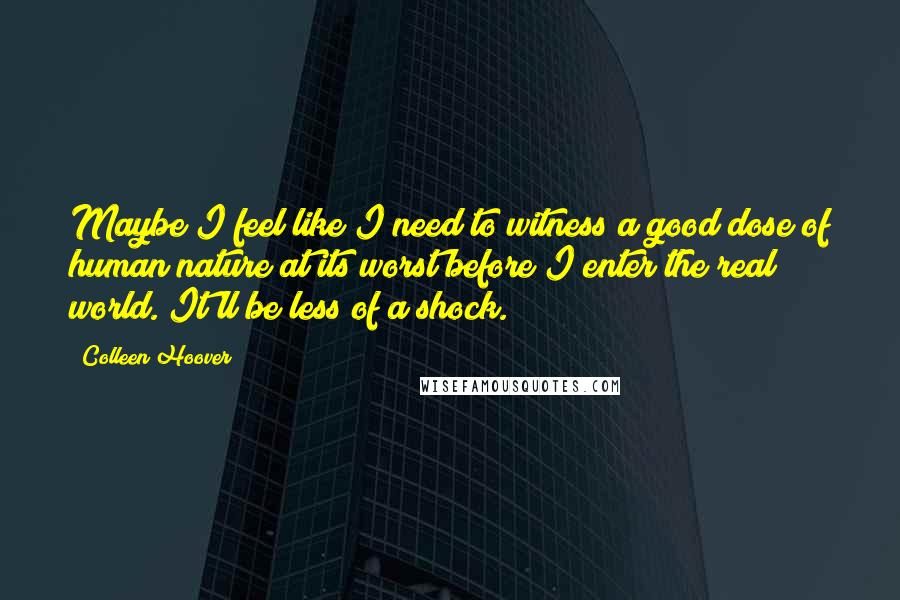Colleen Hoover Quotes: Maybe I feel like I need to witness a good dose of human nature at its worst before I enter the real world. It'll be less of a shock.