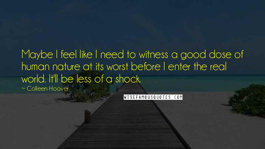 Colleen Hoover Quotes: Maybe I feel like I need to witness a good dose of human nature at its worst before I enter the real world. It'll be less of a shock.