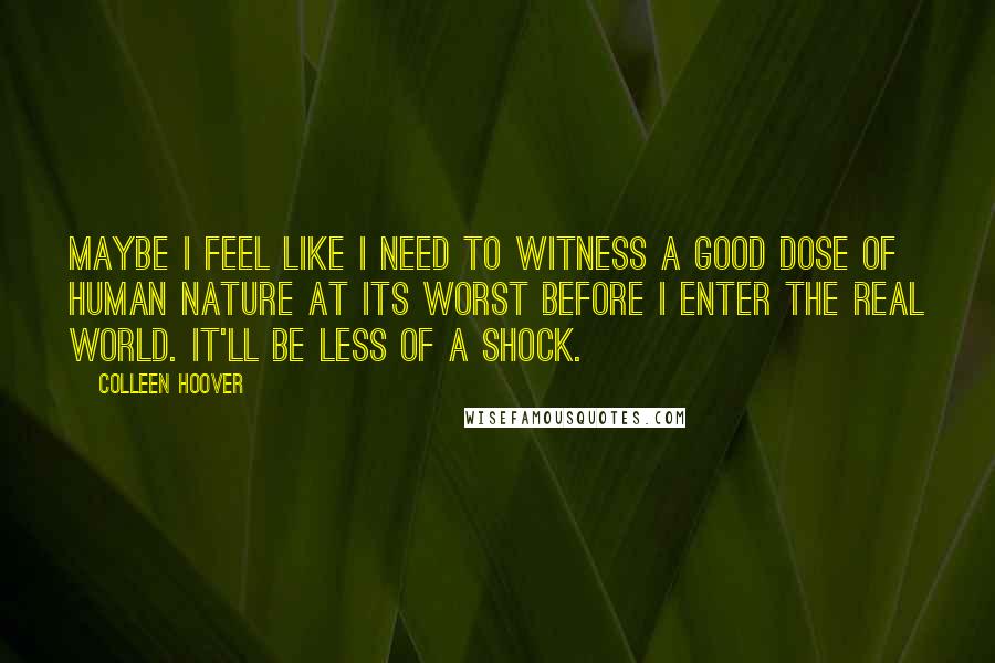 Colleen Hoover Quotes: Maybe I feel like I need to witness a good dose of human nature at its worst before I enter the real world. It'll be less of a shock.