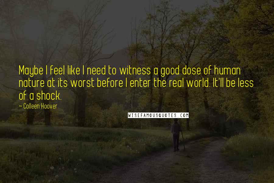 Colleen Hoover Quotes: Maybe I feel like I need to witness a good dose of human nature at its worst before I enter the real world. It'll be less of a shock.