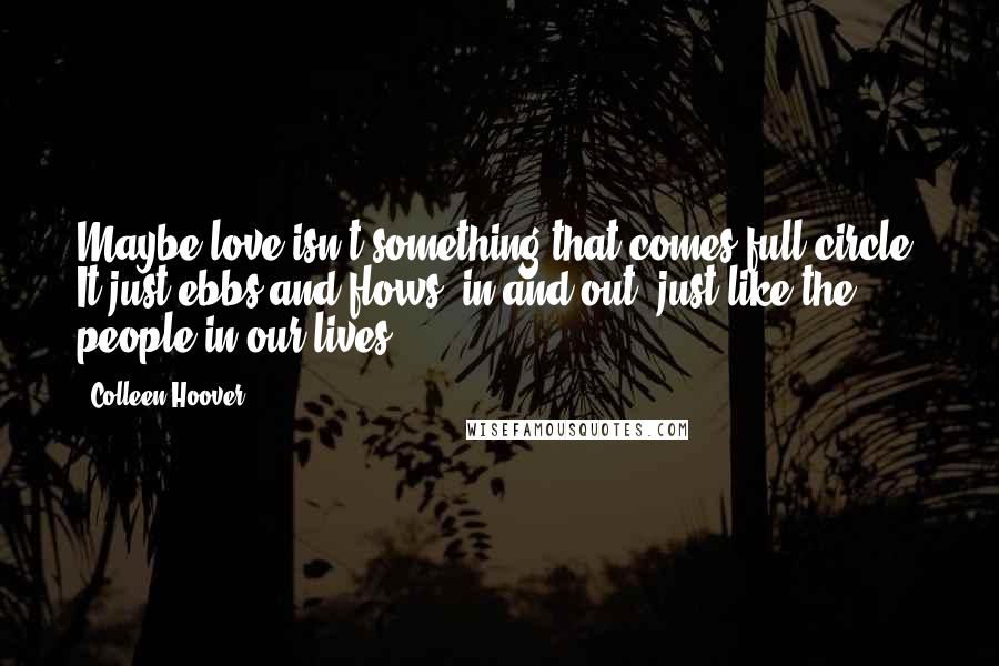 Colleen Hoover Quotes: Maybe love isn't something that comes full circle. It just ebbs and flows, in and out, just like the people in our lives