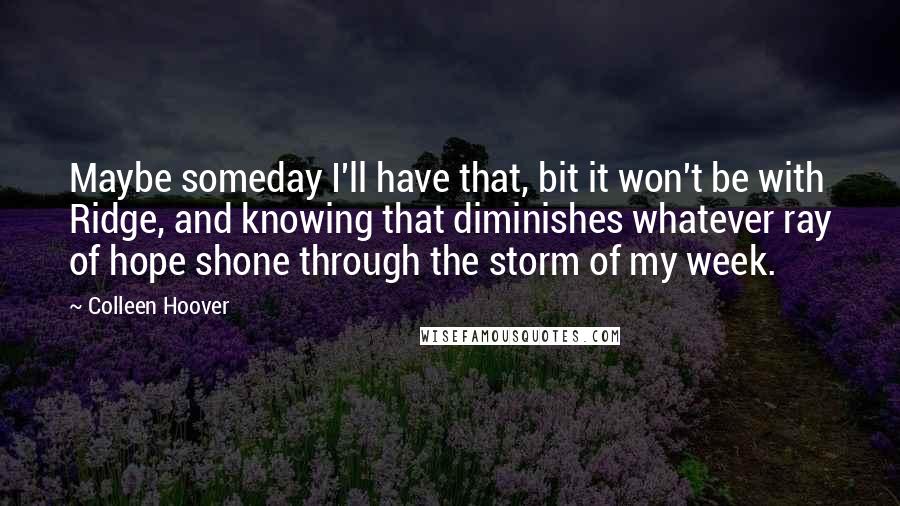 Colleen Hoover Quotes: Maybe someday I'll have that, bit it won't be with Ridge, and knowing that diminishes whatever ray of hope shone through the storm of my week.