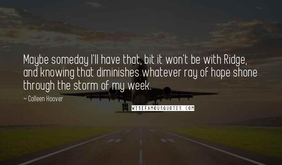 Colleen Hoover Quotes: Maybe someday I'll have that, bit it won't be with Ridge, and knowing that diminishes whatever ray of hope shone through the storm of my week.