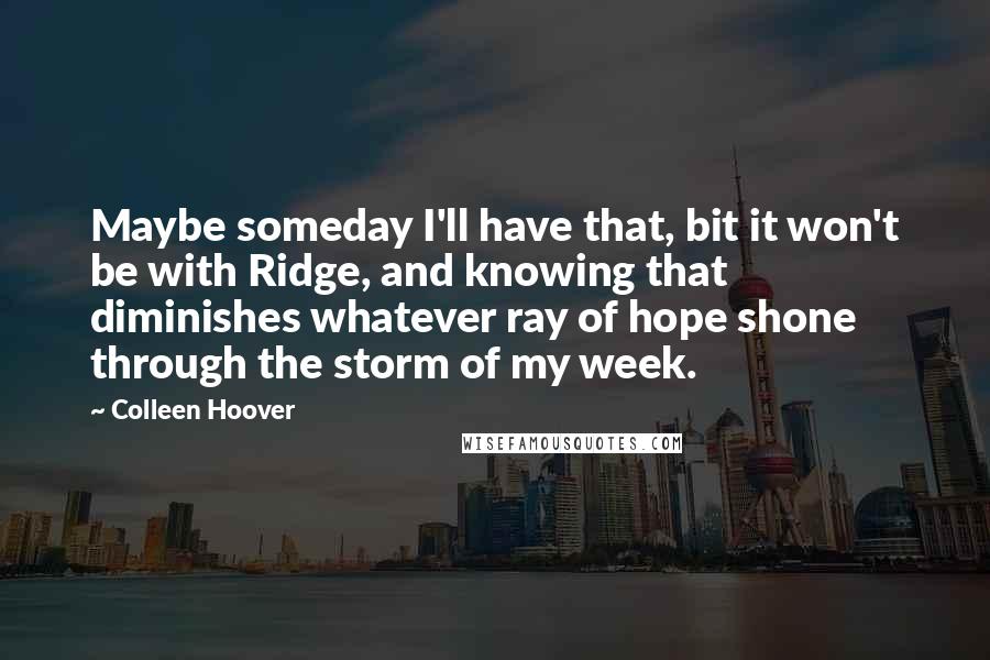 Colleen Hoover Quotes: Maybe someday I'll have that, bit it won't be with Ridge, and knowing that diminishes whatever ray of hope shone through the storm of my week.