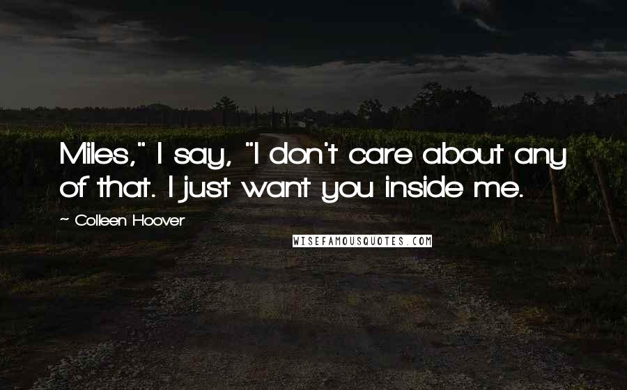 Colleen Hoover Quotes: Miles," I say, "I don't care about any of that. I just want you inside me.