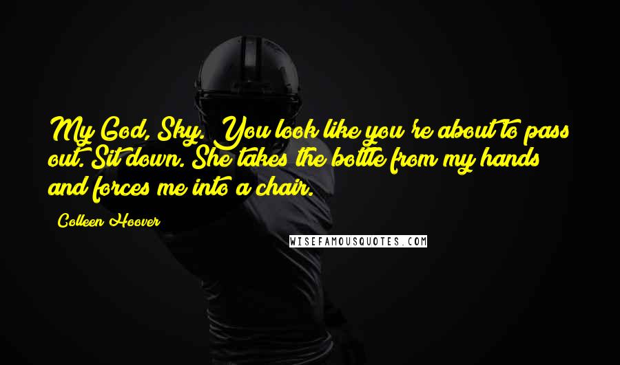 Colleen Hoover Quotes: My God, Sky. You look like you're about to pass out. Sit down. She takes the bottle from my hands and forces me into a chair.