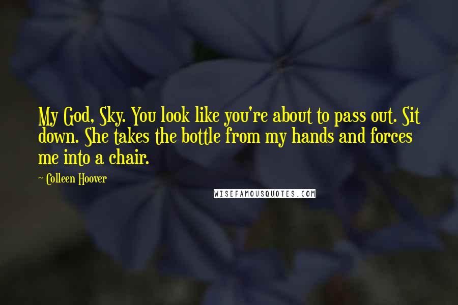 Colleen Hoover Quotes: My God, Sky. You look like you're about to pass out. Sit down. She takes the bottle from my hands and forces me into a chair.