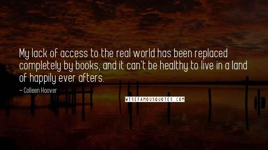 Colleen Hoover Quotes: My lack of access to the real world has been replaced completely by books, and it can't be healthy to live in a land of happily ever afters.