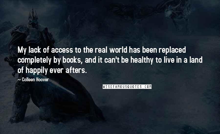 Colleen Hoover Quotes: My lack of access to the real world has been replaced completely by books, and it can't be healthy to live in a land of happily ever afters.