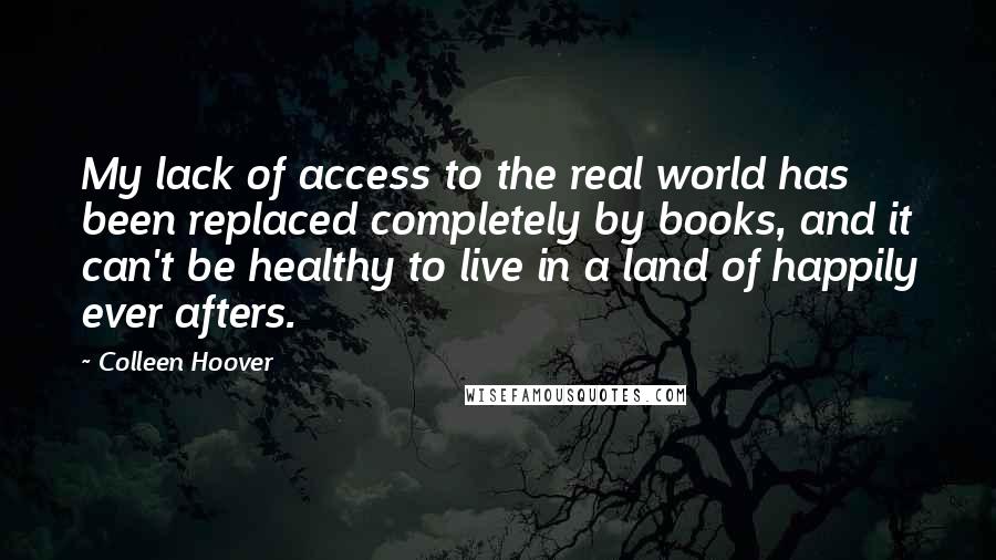 Colleen Hoover Quotes: My lack of access to the real world has been replaced completely by books, and it can't be healthy to live in a land of happily ever afters.