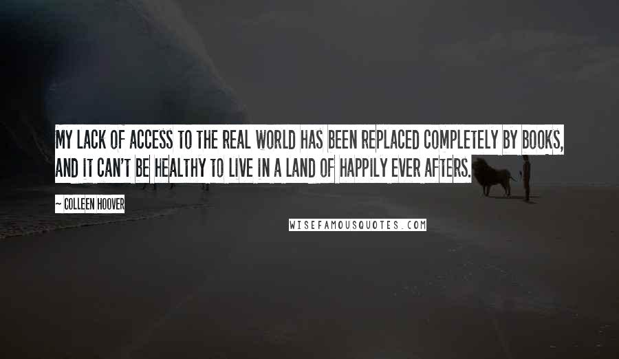 Colleen Hoover Quotes: My lack of access to the real world has been replaced completely by books, and it can't be healthy to live in a land of happily ever afters.