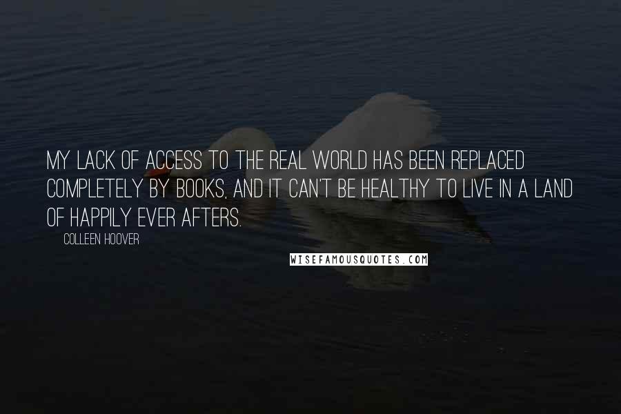 Colleen Hoover Quotes: My lack of access to the real world has been replaced completely by books, and it can't be healthy to live in a land of happily ever afters.