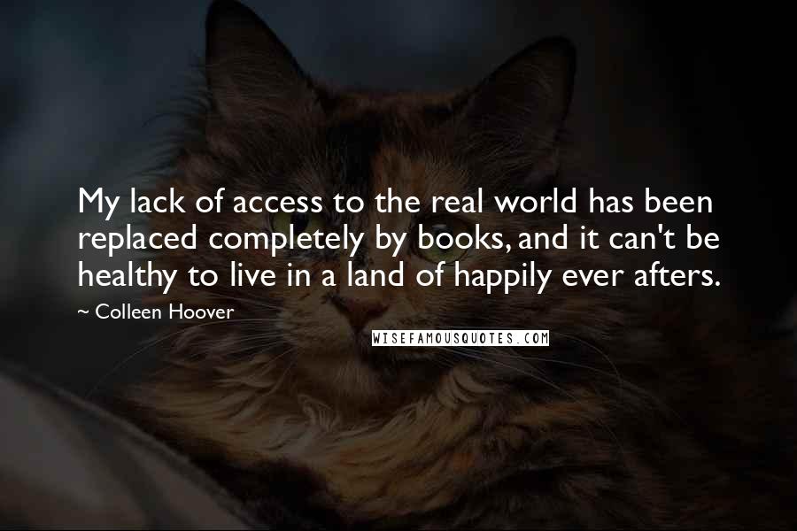 Colleen Hoover Quotes: My lack of access to the real world has been replaced completely by books, and it can't be healthy to live in a land of happily ever afters.