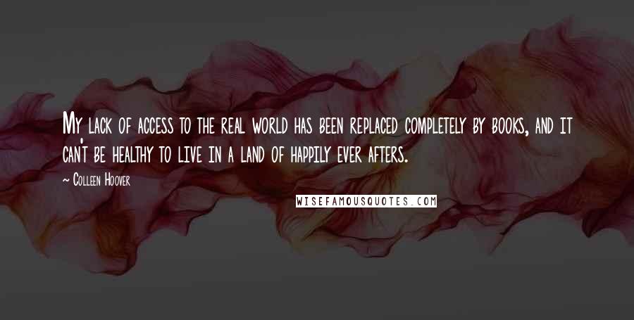 Colleen Hoover Quotes: My lack of access to the real world has been replaced completely by books, and it can't be healthy to live in a land of happily ever afters.