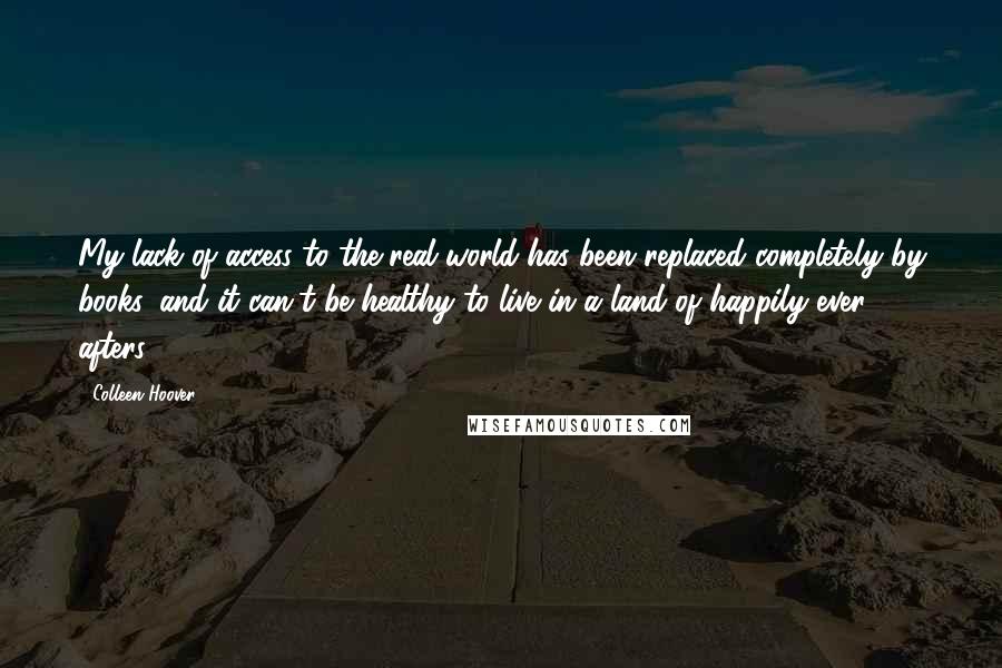 Colleen Hoover Quotes: My lack of access to the real world has been replaced completely by books, and it can't be healthy to live in a land of happily ever afters.