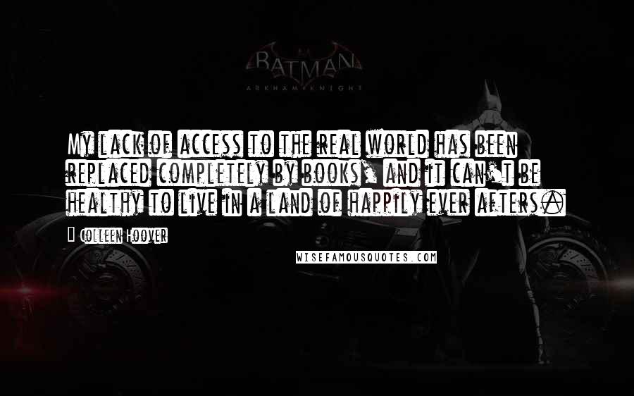 Colleen Hoover Quotes: My lack of access to the real world has been replaced completely by books, and it can't be healthy to live in a land of happily ever afters.