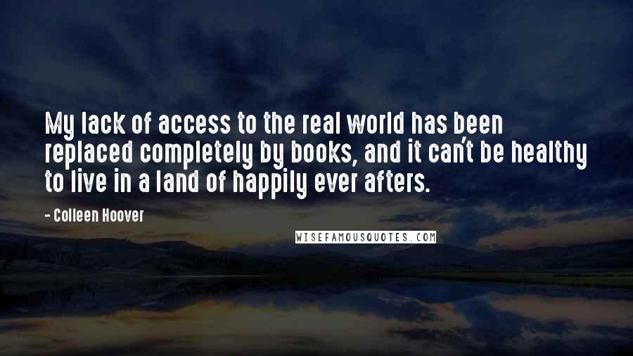 Colleen Hoover Quotes: My lack of access to the real world has been replaced completely by books, and it can't be healthy to live in a land of happily ever afters.