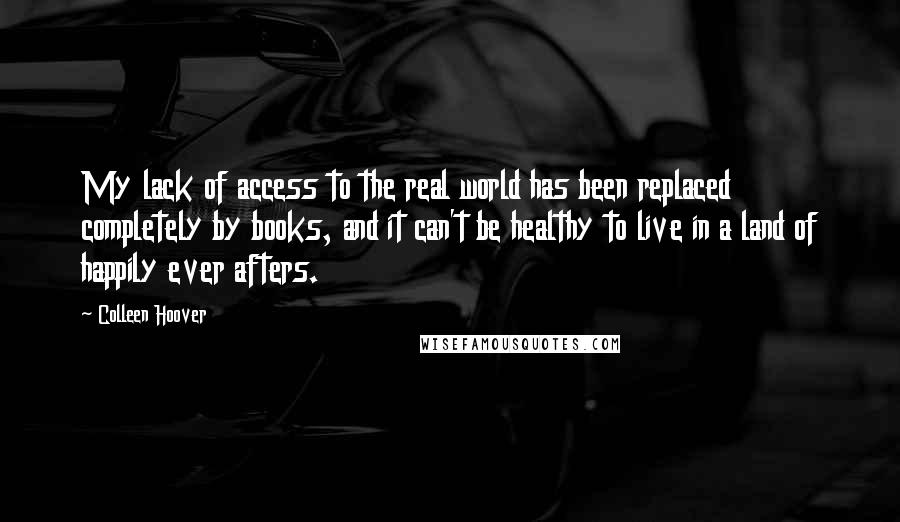 Colleen Hoover Quotes: My lack of access to the real world has been replaced completely by books, and it can't be healthy to live in a land of happily ever afters.