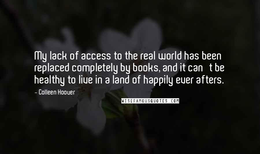 Colleen Hoover Quotes: My lack of access to the real world has been replaced completely by books, and it can't be healthy to live in a land of happily ever afters.