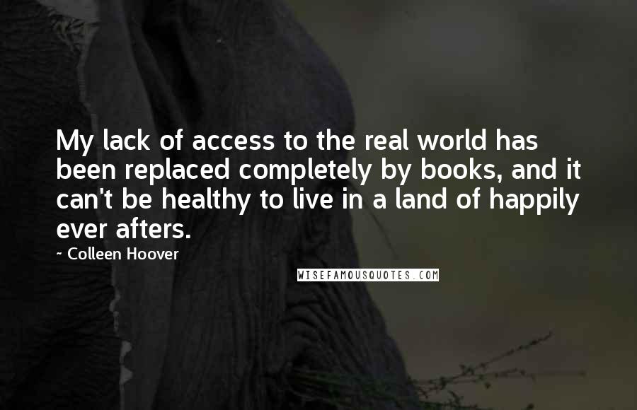 Colleen Hoover Quotes: My lack of access to the real world has been replaced completely by books, and it can't be healthy to live in a land of happily ever afters.