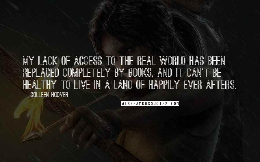 Colleen Hoover Quotes: My lack of access to the real world has been replaced completely by books, and it can't be healthy to live in a land of happily ever afters.