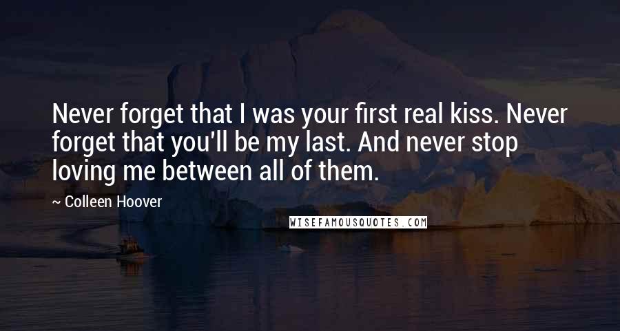 Colleen Hoover Quotes: Never forget that I was your first real kiss. Never forget that you'll be my last. And never stop loving me between all of them.