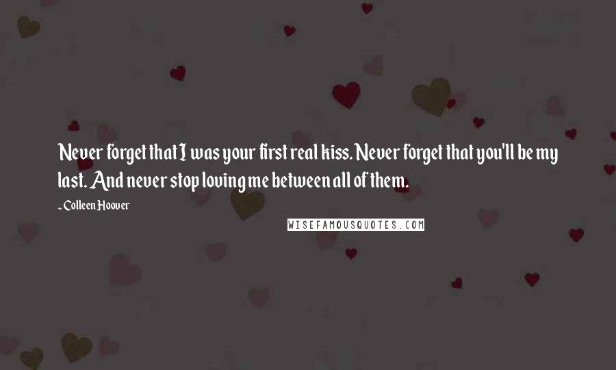 Colleen Hoover Quotes: Never forget that I was your first real kiss. Never forget that you'll be my last. And never stop loving me between all of them.