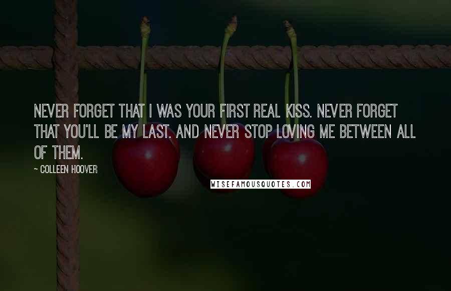 Colleen Hoover Quotes: Never forget that I was your first real kiss. Never forget that you'll be my last. And never stop loving me between all of them.