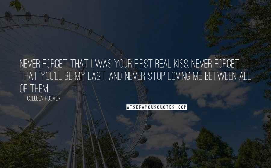Colleen Hoover Quotes: Never forget that I was your first real kiss. Never forget that you'll be my last. And never stop loving me between all of them.