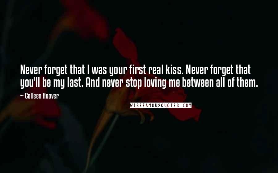 Colleen Hoover Quotes: Never forget that I was your first real kiss. Never forget that you'll be my last. And never stop loving me between all of them.