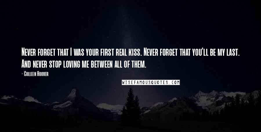 Colleen Hoover Quotes: Never forget that I was your first real kiss. Never forget that you'll be my last. And never stop loving me between all of them.