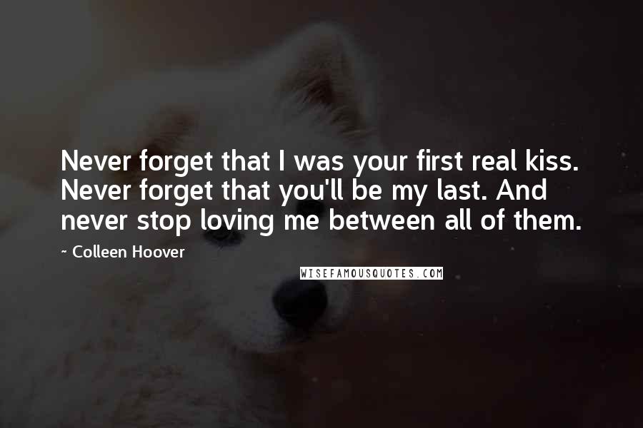 Colleen Hoover Quotes: Never forget that I was your first real kiss. Never forget that you'll be my last. And never stop loving me between all of them.