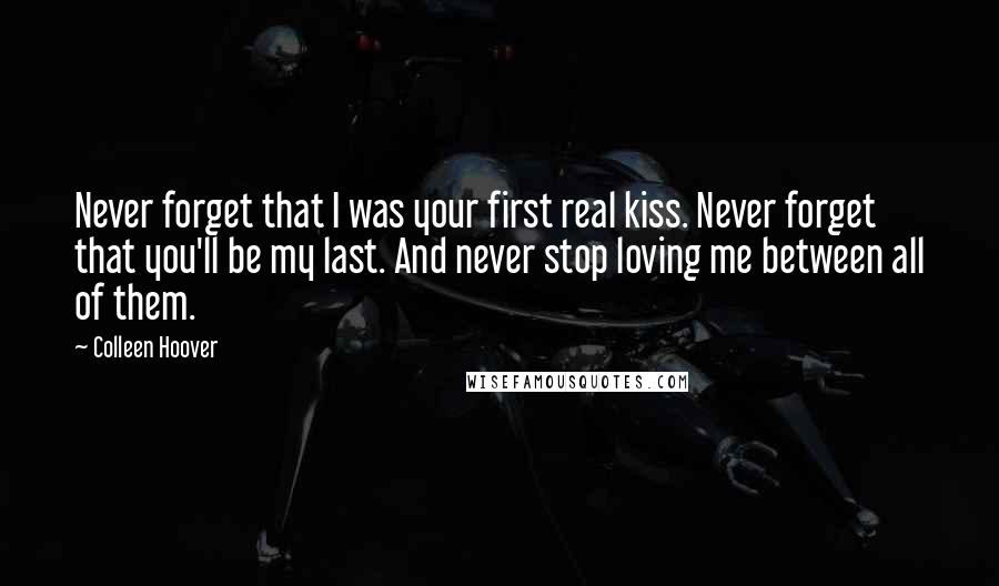 Colleen Hoover Quotes: Never forget that I was your first real kiss. Never forget that you'll be my last. And never stop loving me between all of them.