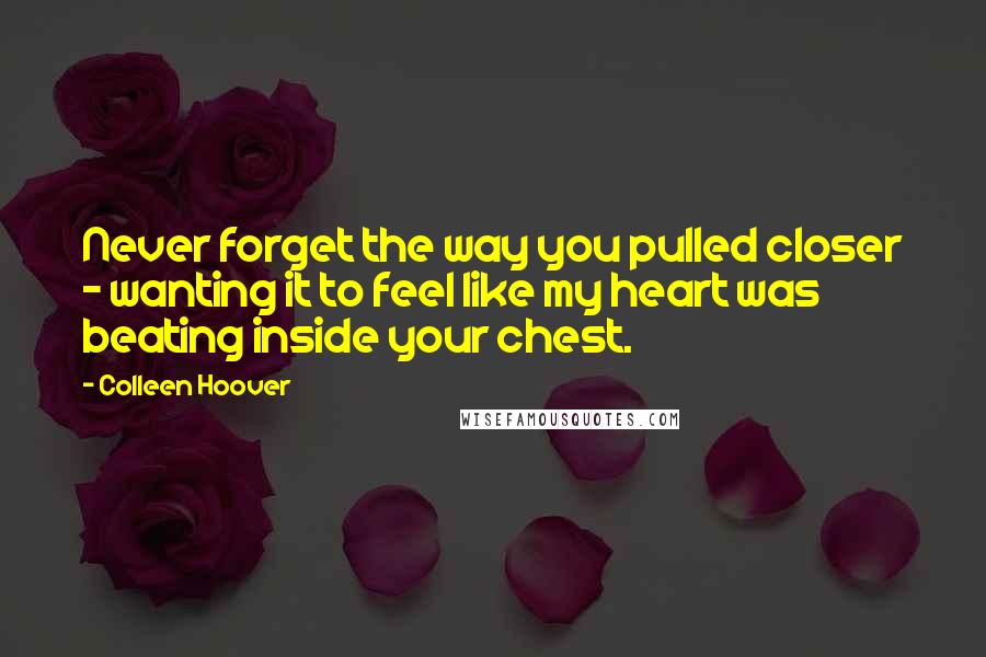 Colleen Hoover Quotes: Never forget the way you pulled closer - wanting it to feel like my heart was beating inside your chest.