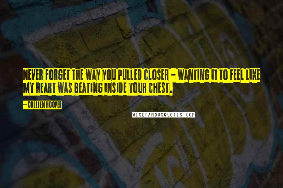 Colleen Hoover Quotes: Never forget the way you pulled closer - wanting it to feel like my heart was beating inside your chest.