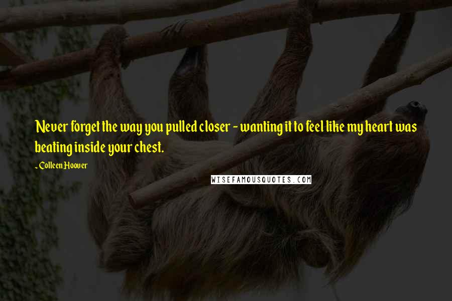 Colleen Hoover Quotes: Never forget the way you pulled closer - wanting it to feel like my heart was beating inside your chest.