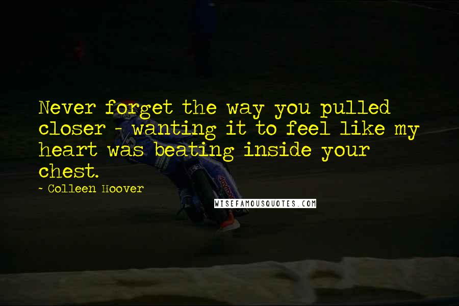 Colleen Hoover Quotes: Never forget the way you pulled closer - wanting it to feel like my heart was beating inside your chest.