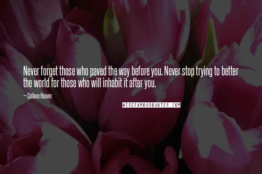 Colleen Hoover Quotes: Never forget those who paved the way before you. Never stop trying to better the world for those who will inhabit it after you.