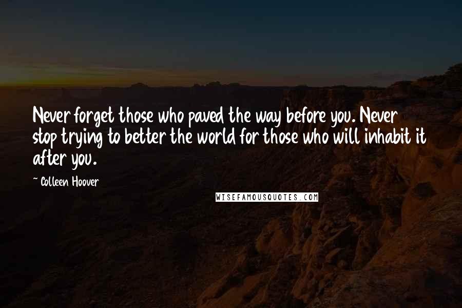 Colleen Hoover Quotes: Never forget those who paved the way before you. Never stop trying to better the world for those who will inhabit it after you.