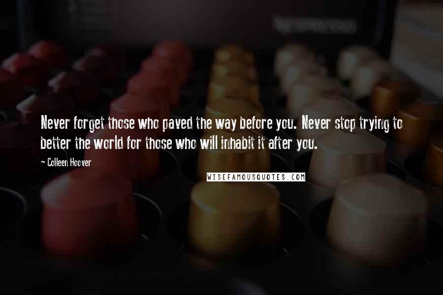 Colleen Hoover Quotes: Never forget those who paved the way before you. Never stop trying to better the world for those who will inhabit it after you.