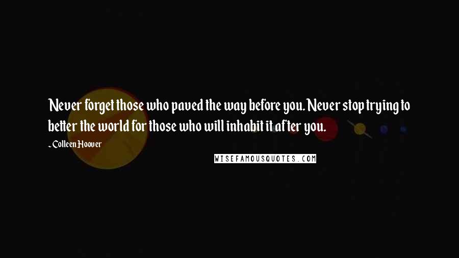 Colleen Hoover Quotes: Never forget those who paved the way before you. Never stop trying to better the world for those who will inhabit it after you.