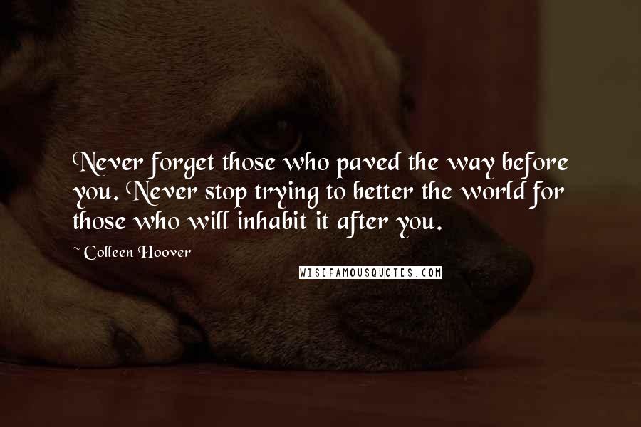 Colleen Hoover Quotes: Never forget those who paved the way before you. Never stop trying to better the world for those who will inhabit it after you.