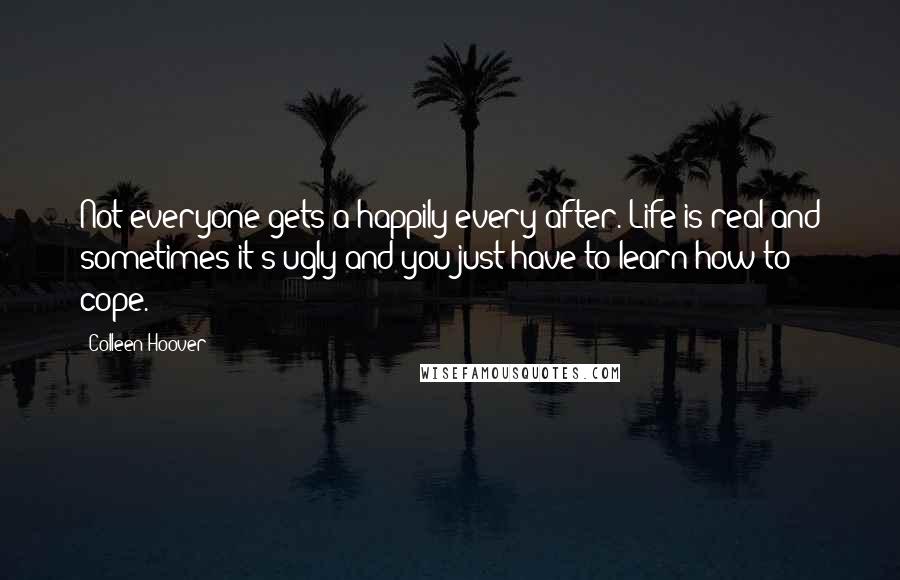 Colleen Hoover Quotes: Not everyone gets a happily every after. Life is real and sometimes it's ugly and you just have to learn how to cope.