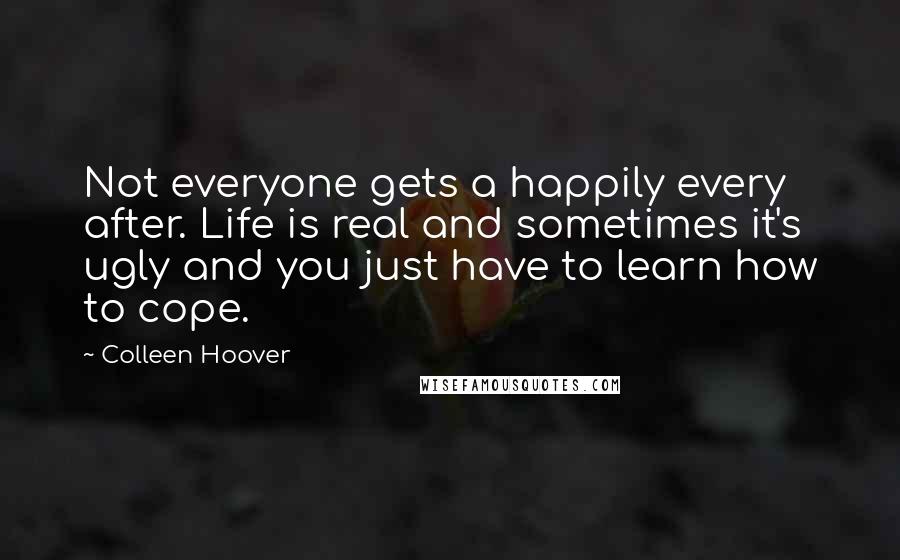 Colleen Hoover Quotes: Not everyone gets a happily every after. Life is real and sometimes it's ugly and you just have to learn how to cope.