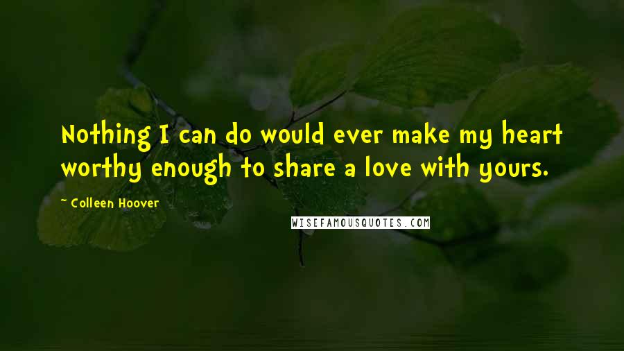 Colleen Hoover Quotes: Nothing I can do would ever make my heart worthy enough to share a love with yours.