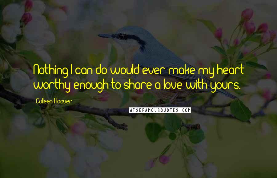 Colleen Hoover Quotes: Nothing I can do would ever make my heart worthy enough to share a love with yours.