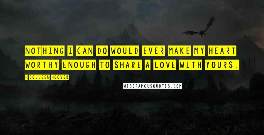 Colleen Hoover Quotes: Nothing I can do would ever make my heart worthy enough to share a love with yours.