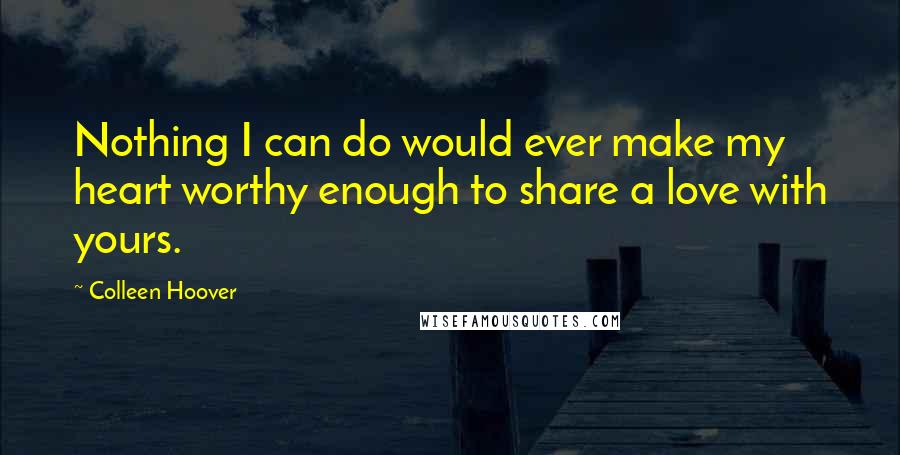 Colleen Hoover Quotes: Nothing I can do would ever make my heart worthy enough to share a love with yours.