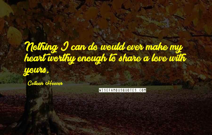 Colleen Hoover Quotes: Nothing I can do would ever make my heart worthy enough to share a love with yours.